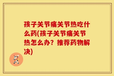 孩子关节痛关节热吃什么药(孩子关节痛关节热怎么办？推荐药物解决)