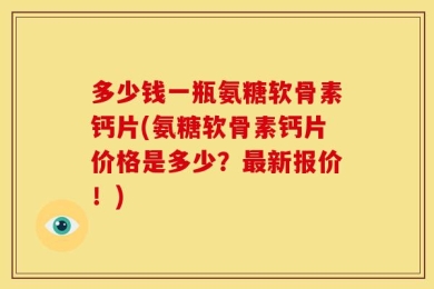多少钱一瓶氨糖软骨素钙片(氨糖软骨素钙片价格是多少？最新报价！)