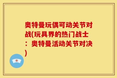 奥特曼玩偶可动关节对战(玩具界的热门战士：奥特曼活动关节对决)