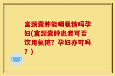 宫颈囊肿能喝氨糖吗孕妇(宫颈囊肿患者可否饮用氨糖？孕妇亦可吗？)