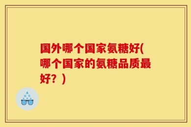 国外哪个国家氨糖好(哪个国家的氨糖品质最好？)