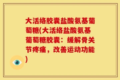 大活络胶囊盐酸氨基葡萄糖(大活络盐酸氨基葡萄糖胶囊：缓解骨关节疼痛，改善运动功能)
