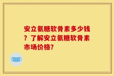 安立氨糖软骨素多少钱？了解安立氨糖软骨素市场价格？
