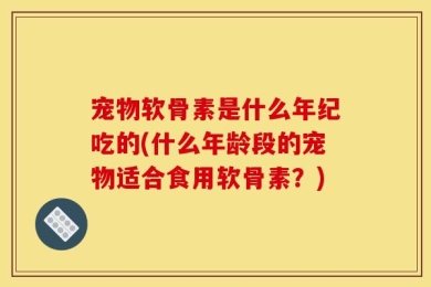 宠物软骨素是什么年纪吃的(什么年龄段的宠物适合食用软骨素？)
