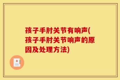 孩子手肘关节有响声(孩子手肘关节响声的原因及处理方法)