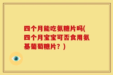 四个月能吃氨糖片吗(四个月宝宝可否食用氨基葡萄糖片？)