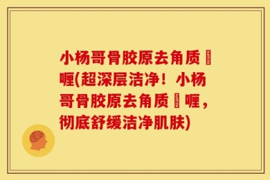 小杨哥骨胶原去角质啫喱(超深层洁净！小杨哥骨胶原去角质啫喱，彻底舒缓洁净肌肤)