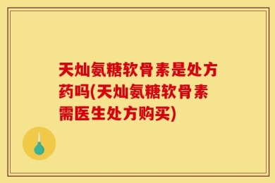 天灿氨糖软骨素是处方药吗(天灿氨糖软骨素需医生处方购买)