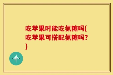 吃苹果时能吃氨糖吗(吃苹果可搭配氨糖吗？)