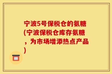 宁波5号保税仓的氨糖(宁波保税仓库存氨糖，为市场增添热点产品)