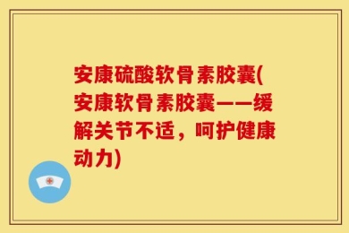 安康硫酸软骨素胶囊(安康软骨素胶囊——缓解关节不适，呵护健康动力)