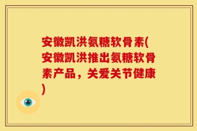 安徽凯洪氨糖软骨素(安徽凯洪推出氨糖软骨素产品，关爱关节健康)