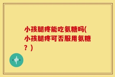 小孩腿疼能吃氨糖吗(小孩腿疼可否服用氨糖？)