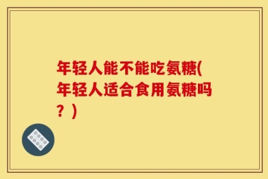 年轻人能不能吃氨糖(年轻人适合食用氨糖吗？)
