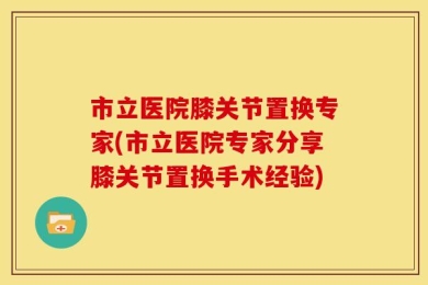 市立医院膝关节置换专家(市立医院专家分享膝关节置换手术经验)