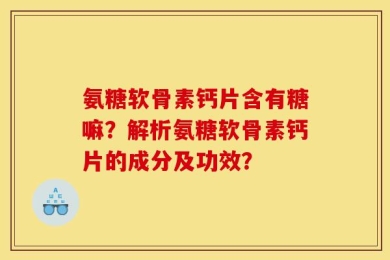 氨糖软骨素钙片含有糖嘛？解析氨糖软骨素钙片的成分及功效？