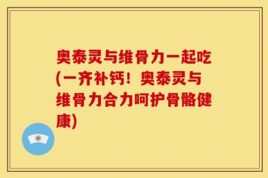 奥泰灵与维骨力一起吃(一齐补钙！奥泰灵与维骨力合力呵护骨骼健康)