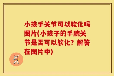 小孩手关节可以软化吗图片(小孩子的手腕关节是否可以软化？解答在图片中)