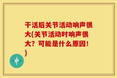 干活后关节活动响声很大(关节活动时响声很大？可能是什么原因！)