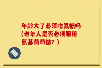 年龄大了必须吃氨糖吗(老年人是否必须服用氨基葡萄糖？)