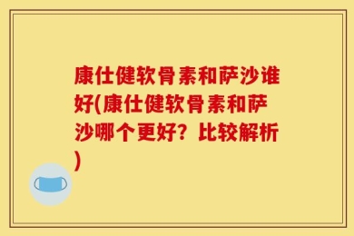 康仕健软骨素和萨沙谁好(康仕健软骨素和萨沙哪个更好？比较解析)