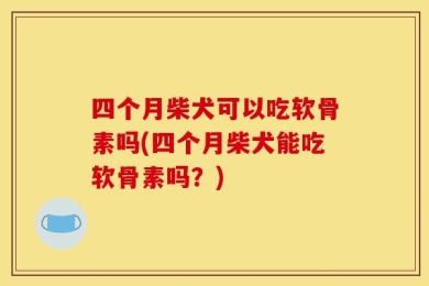 四个月柴犬可以吃软骨素吗(四个月柴犬能吃软骨素吗？)