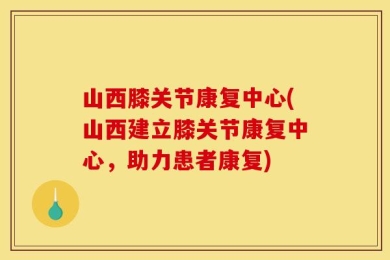 山西膝关节康复中心(山西建立膝关节康复中心，助力患者康复)