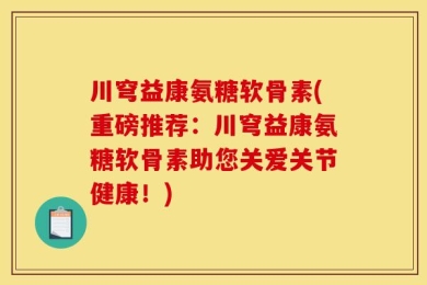 川穹益康氨糖软骨素(重磅推荐：川穹益康氨糖软骨素助您关爱关节健康！)