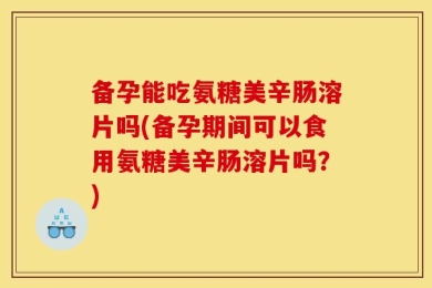 备孕能吃氨糖美辛肠溶片吗(备孕期间可以食用氨糖美辛肠溶片吗？)