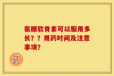 氨糖软骨素可以服用多长？？用药时间及注意事项？