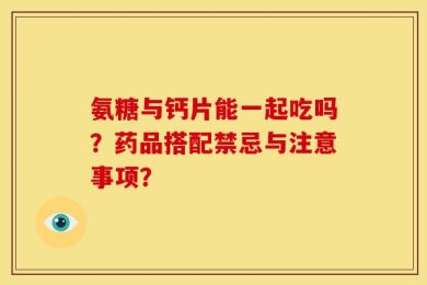 氨糖与钙片能一起吃吗？药品搭配禁忌与注意事项？