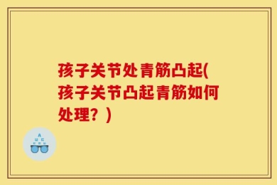 孩子关节处青筋凸起(孩子关节凸起青筋如何处理？)
