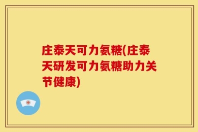庄泰天可力氨糖(庄泰天研发可力氨糖助力关节健康)