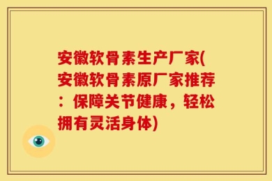 安徽软骨素生产厂家(安徽软骨素原厂家推荐：保障关节健康，轻松拥有灵活身体)