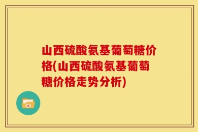 山西硫酸氨基葡萄糖价格(山西硫酸氨基葡萄糖价格走势分析)