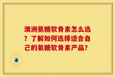 澳洲氨糖软骨素怎么选？了解如何选择适合自己的氨糖软骨素产品？