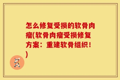 怎么修复受损的软骨肉瘤(软骨肉瘤受损修复方案：重建软骨组织！)