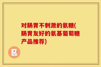 对肠胃不刺激的氨糖(肠胃友好的氨基葡萄糖产品推荐)