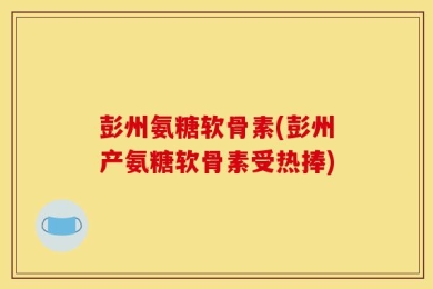 彭州氨糖软骨素(彭州产氨糖软骨素受热捧)