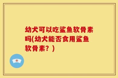 幼犬可以吃鲨鱼软骨素吗(幼犬能否食用鲨鱼软骨素？)