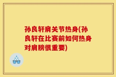 孙良轩肩关节热身(孙良轩在比赛前如何热身对肩膀很重要)