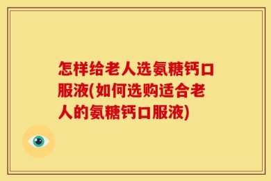 怎样给老人选氨糖钙口服液(如何选购适合老人的氨糖钙口服液)