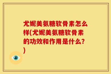 尤妮美氨糖软骨素怎么样(尤妮美氨糖软骨素的功效和作用是什么？)