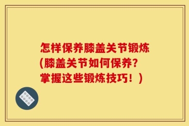怎样保养膝盖关节锻炼(膝盖关节如何保养？掌握这些锻炼技巧！)