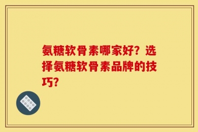 氨糖软骨素哪家好？选择氨糖软骨素品牌的技巧？