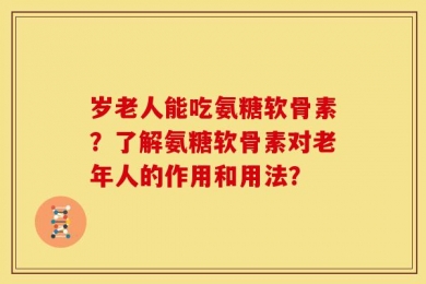 岁老人能吃氨糖软骨素？了解氨糖软骨素对老年人的作用和用法？