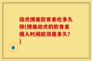 幼犬博美软骨素吃多久停(博美幼犬的软骨素摄入时间应该是多久？)