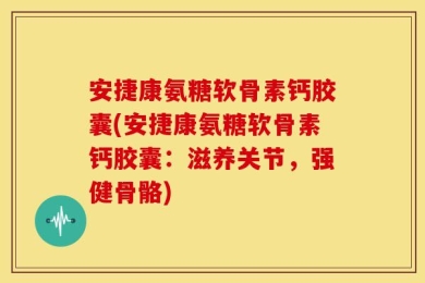安捷康氨糖软骨素钙胶囊(安捷康氨糖软骨素钙胶囊：滋养关节，强健骨骼)