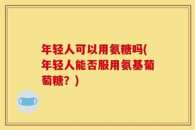 年轻人可以用氨糖吗(年轻人能否服用氨基葡萄糖？)