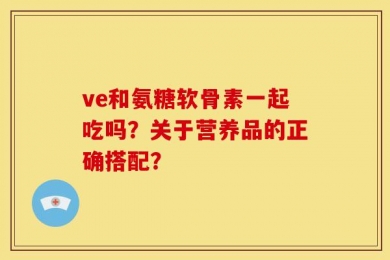 ve和氨糖软骨素一起吃吗？关于营养品的正确搭配？